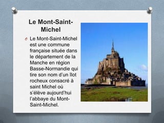 Le Mont-Saint-
Michel
O Le Mont-Saint-Michel
est une commune
française située dans
le département de la
Manche en région
Basse-Normandie qui
tire son nom d’un îlot
rocheux consacré à
saint Michel où
s’élève aujourd’hui
l’abbaye du Mont-
Saint-Michel.
 
