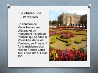 Le château de
Versailles
O Le château de
Versailles est un
château et un
monument historique
français qui se situe à
Versailles, dans les
Yvelines, en France. Il
fut la résidence des
rois de France Louis
XIV, Louis XV et Louis
XVI.
 