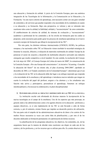 una educación y formación de calidad. A juicio de la Comisión Europea, para una auténtica
integración de las Tecnologías de la Información y la Comunicación en la Educación y la
Formación, “en este nuevo entorno de aprendizaje, será necesario contar con una gran variedad
de contenidos y de servicios que puedan responder a las necesidades de la ciudadanía en cuanto
a su educación y su formación. Bajo esta perspectiva, se valoran y aún se valorarán más
cuestiones tales como la calidad, la fiabilidad, utilidad y “reconocimiento” de estos contenidos.
El establecimiento de criterios de calidad, de sistemas de evaluación y “reconocimiento”
académico o profesional de los contenidos y de los niveles de formación para los cuáles se
proponen, serán necesarios para poder guiar los procesos de enseñanza-aprendizaje en el nuevo
escenario europeo de formación que dibuja la incorporación de las TIC”.
Por otra parte, los distintos informes internacionales (UNESCO, OCDE), las políticas
europeas y las nacionales sobre TIC en Educación vienen reseñado la necesidad estratégica de
fomentar la creación, difusión y evaluación de materiales multimedia de calidad. Europa ha de
potenciar el sector de creación y desarrollo de multimedia educativo activando una industria
emergente que resulte competitiva a nivel mundial. En este sentido, la resolución del Consejo
de 6 de mayo de 1996ii
, el Consejo Europeo de Lisboa de marzo de 2000iii
, la comunicación de
la Comisión Europea «Por una Europa del conocimiento»iv
, la iniciativa "eLearning - Concebir
la educación del futuro"v
de ese mismo año, el plan eLearning 2004-2006vi
, aprobado en
diciembre de 2003, o el Tratado constitutivo de la Comunidad Europeavii
, determinan que el uso
y la evaluación de las TIC en la educación debe dar lugar a un enfoque mejorado que responda
a las necesidades de la enseñanza y del aprendizaje e introduzca nuevos métodos que tengan en
cuenta la evolución del papel del profesor, asignen a los alumnos y a los estudiantes una
función más activa y participativa, personalicen el aprendizaje, fomenten un enfoque
interdisciplinario y favorezcan la colaboración y la pluri-disciplinariedad.
2. ESTUDIOS RELATIVOS AL IMPACTO Y REPERCUSIÓN DE LAS TIC EN LA ESCUELA
La institución escolar está afrontando de diversas maneras la incorporación de las
nuevas tecnologías en el campo de la enseñanza. Uno de los aspectos que más preocupa, en
general, tanto a las administraciones como a los agentes directos en la educación - profesores y
equipos directivos-, es si esta implantación de las TIC se está llevando a cabo de forma
correcta, o, por el contrario, existen fisuras que impiden un desarrollo positivo de utilización.
Por una parte está el empeño de las administraciones educativas de dotar a los centros de los
medios físicos necesarios (a veces con cierta falta de planificación), y por otra el de los
docentes dedicando su formación permanente a la optimización de dichos recursos.
La planificación de los programas educativos, los objetivos, los contenidos, etc. de las
asignaturas hacen que la manera de abordar estas cuestiones sea dispar en cada uno de los
centros y de los profesores, y en los recursos que se utilizan para ello. Es común observar cómo
5
 