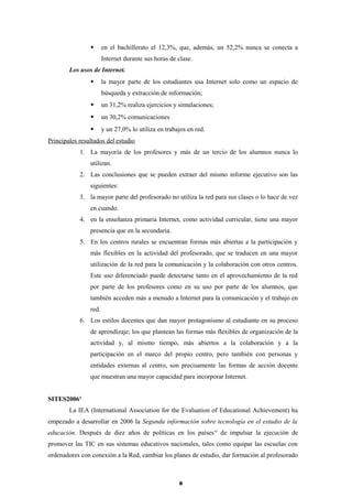  en el bachillerato el 12,3%, que, además, un 52,2% nunca se conecta a
Internet durante sus horas de clase.
Los usos de Internet.
 la mayor parte de los estudiantes usa Internet solo como un espacio de
búsqueda y extracción de información;
 un 31,2% realiza ejercicios y simulaciones;
 un 30,2% comunicaciones
 y un 27,0% lo utiliza en trabajos en red.
Principales resultados del estudio
1. La mayoría de los profesores y más de un tercio de los alumnos nunca lo
utilizan.
2. Las conclusiones que se pueden extraer del mismo informe ejecutivo son las
siguientes:
3. la mayor parte del profesorado no utiliza la red para sus clases o lo hace de vez
en cuando.
4. en la enseñanza primaria Internet, como actividad curricular, tiene una mayor
presencia que en la secundaria.
5. En los centros rurales se encuentran formas más abiertas a la participación y
más flexibles en la actividad del profesorado, que se traducen en una mayor
utilización de la red para la comunicación y la colaboración con otros centros.
Este uso diferenciado puede detectarse tanto en el aprovechamiento de la red
por parte de los profesores como en su uso por parte de los alumnos, que
también acceden más a menudo a Internet para la comunicación y el trabajo en
red.
6. Los estilos docentes que dan mayor protagonismo al estudiante en su proceso
de aprendizaje; los que plantean las formas más flexibles de organización de la
actividad y, al mismo tiempo, más abiertos a la colaboración y a la
participación en el marco del propio centro, pero también con personas y
entidades externas al centro, son precisamente las formas de acción docente
que muestran una mayor capacidad para incorporar Internet.
SITES2006x
La IEA (International Association for the Evaluation of Educational Achievement) ha
empezado a desarrollar en 2006 la Segunda información sobre tecnología en el estudio de la
educación. Después de diez años de políticas en los paísesxi
de impulsar la ejecución de
promover las TIC en sus sistemas educativos nacionales, tales como equipar las escuelas con
ordenadores con conexión a la Red, cambiar los planes de estudio, dar formación al profesorado
8
 
