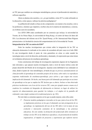 en TIC para que cambien sus estrategias metodológicas, proveer al profesorado de materiales y
software específico.
Ahora se plantea otra cuestión, y es: ¿en qué medida y cómo ICT se están utilizando en
la educación y cómo apoya y subraya las prácticas pedagógicas?
La población del estudio se basa en dos componentes: un examen a las escuelas y otro a
los profesores y alumnos que imparten y reciben clase de la materia de matemáticas y ciencias,
en el último curso de secundaria.
Los SITES 2006 están coordinados por un consorcio que incluye; la universidad de
Twente, de los Países Bajos, la universidad de Hong Kong y el centro de banco de datos del
IEA. Los directores del informe son el Dr. Tjeerd Plomp y el Dr. Internacional Hans Pelgrum
pertenecientes a la facultad de ciencias del comportamiento de la Universidad de Twente.
Integración de las TIC en centros de ESOxii
Entre las muchas investigaciones que existen sobre la integración de las TIC en
educación destacamos la realizada en los centros de secundaria del país vasco en el año 2004.
Es una investigación desde el punto de vista generalista en cómo se están usando las
tecnologías tanto a nivel de dirección, profesorado y alumnado y la repercusión que estas tienen
en la dinámica del proceso de enseñanza-aprendizaje.
Como conclusiones del trabajo de investigación exponemos algunos de los fragmentos
más relevantes y que apoyan nuestra investigación, tanto a nivel de marco teórico como del
propio desarrollo del Diseño de la investigación. Apuntan como debilidad el uso ordenador en
clase, desde el punto de vista metodológico, al hecho de que no provoca automáticamente un
clima favorable al aprendizaje de contenidos propios de las áreas, sobre todo si se reproducen
esquemas tradicionales de enseñanza-aprendizaje, poco activos y que exigen una escasa
implicación del alumnado. De hecho, una buena parte del alumnado que participa en acciones
de aprendizaje en las que se emplea las TIC declara que se aburre. Incluso se han observado
prácticas incoherentes con el uso de los recursos TIC, como por ejemplo anotar a mano en el
cuaderno los resultados de búsquedas de información en Internet, en lugar de utilizar los
soportes de almacenamiento para guardar los trabajos, o el empleo de la pantalla del
ordenador como simple sustituto de la tradicional pizarra. (p. 101).
Por otro lado se comentan aspectos en los que se puede mejorar, entre ellos están:
 Potenciar modelos pedagógicos renovados en los que, junto al uso de las TIC,
se implementen prácticas en las que el alumnado sea más protagonista de su
aprendizaje. La implantación del uso de las TIC debe ir de la mano de una
evolución e innovación constantes de la metodología y las prácticas
educativas. En este sentido, la formación del profesorado debe orientarse al
trabajo con las TIC en las didácticas específicas, a la presentación de modelos
organizativos, al impulso de proyectos y experiencias que exploren nuevos
9
 