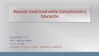 Relación tradicional entre Comunicación y 
Educación 
EDUCACIÓN Y T. I .C. 
PROF: VANESA RAMOS 
I .S.F.D. Nº 186 
ALUMNAS: DI LUCA, ELIANA - PARIMBELLI GABRIELA 
 
