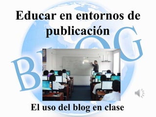 Educar en entornos de 
publicación 
El uso del blog en clase 
 