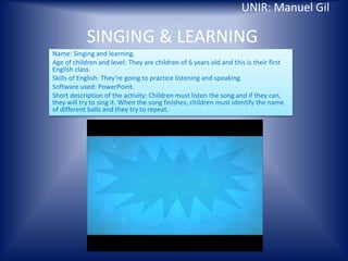 SINGING & LEARNING
Name: Singing and learning.
Age of children and level: They are children of 6 years old and this is their first
English class.
Skills of English: They’re going to practice listening and speaking.
Software used: PowerPoint.
Short description of the activity: Children must listen the song and if they can,
they will try to sing it. When the song finishes, children must identify the name
of different balls and they try to repeat.
UNIR: Manuel Gil
 