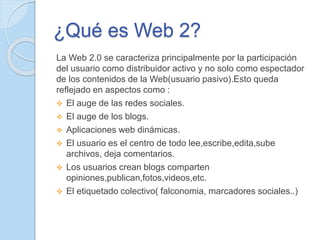 ¿Qué es Web 2?
La Web 2.0 se caracteriza principalmente por la participación
del usuario como distribuidor activo y no solo como espectador
de los contenidos de la Web(usuario pasivo).Esto queda
reflejado en aspectos como :
 El auge de las redes sociales.
 El auge de los blogs.
 Aplicaciones web dinámicas.
 El usuario es el centro de todo lee,escribe,edita,sube
archivos, deja comentarios.
 Los usuarios crean blogs comparten
opiniones,publican,fotos,videos,etc.
 El etiquetado colectivo( falconomia, marcadores sociales..)
 