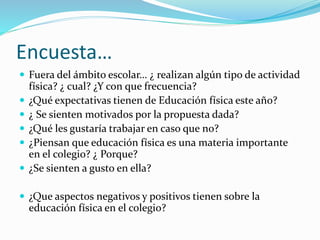 Encuesta…
 Fuera del ámbito escolar… ¿ realizan algún tipo de actividad
física? ¿ cual? ¿Y con que frecuencia?
 ¿Qué expectativas tienen de Educación física este año?
 ¿ Se sienten motivados por la propuesta dada?
 ¿Qué les gustaría trabajar en caso que no?
 ¿Piensan que educación física es una materia importante
en el colegio? ¿ Porque?
 ¿Se sienten a gusto en ella?
 ¿Que aspectos negativos y positivos tienen sobre la
educación física en el colegio?
 