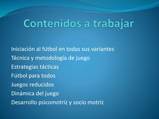 Iniciación al fútbol en todas sus variantes
Técnica y metodología de juego
Estrategias tácticas
Fútbol para todos
Juegos reducidos
Dinámica del juego
Desarrollo psicomotriz y socio motriz
 