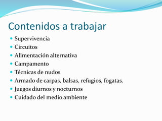Contenidos a trabajar
 Supervivencia
 Circuitos
 Alimentación alternativa
 Campamento
 Técnicas de nudos
 Armado de carpas, balsas, refugios, fogatas.
 Juegos diurnos y nocturnos
 Cuidado del medio ambiente
 