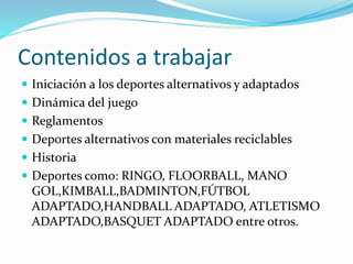 Contenidos a trabajar
 Iniciación a los deportes alternativos y adaptados
 Dinámica del juego
 Reglamentos
 Deportes alternativos con materiales reciclables
 Historia
 Deportes como: RINGO, FLOORBALL, MANO
GOL,KIMBALL,BADMINTON,FÚTBOL
ADAPTADO,HANDBALL ADAPTADO, ATLETISMO
ADAPTADO,BASQUET ADAPTADO entre otros.
 