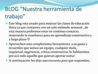 BLOG “Nuestra herramienta de
trabajo”
 Este blog esta creado para mejorar las clases de educación
física ya que contamos con un solo estimulo semanal , de
esta manera podremos estar en continuo contacto,
mejorando la enseñanza para un aprendizaje constructivo y
a largo plazo 
 Aprovechen esta completísima herramienta a su gusto y
recuerden que somos un equipo, cualquier duda,
inquietud, sugerencia, critica constructiva, lo hablaremos
por acá todo aquello que quieran aportar suma!
 A continuación les dejo una encuesta para que respondan..
 