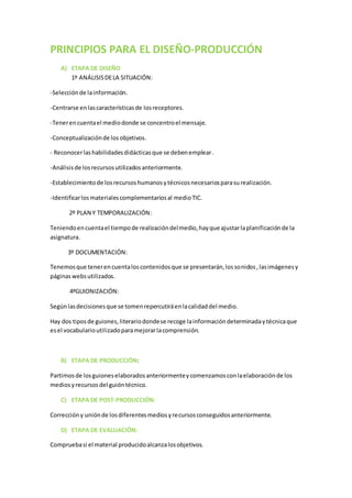 PRINCIPIOS PARA EL DISEÑO-PRODUCCIÓN
A) ETAPA DE DISEÑO
1º ANÁLISISDELA SITUACIÓN:
-Selecciónde lainformación.
-Centrarse enlascaracterísticasde losreceptores.
-Tenerencuentael mediodonde se concentroel mensaje.
-Conceptualizaciónde los objetivos.
- Reconocerlashabilidadesdidácticasque se debenemplear.
-Análisisde losrecursosutilizadosanteriormente.
-Establecimientode losrecursoshumanosytécnicosnecesariosparasurealización.
-Identificarlosmaterialescomplementariosal medioTIC.
2º PLAN Y TEMPORALIZACIÓN:
Teniendoencuentael tiempode realizacióndelmedio,hayque ajustarlaplanificaciónde la
asignatura.
3º DOCUMENTACIÓN:
Tenemosque tenerencuentaloscontenidosque se presentarán,lossonidos,lasimágenesy
páginaswebsutilizados.
4ºGUIONIZACIÓN:
Segúnlasdecisionesque se tomenrepercutiráenlacalidaddel medio.
Hay dos tiposde guiones,literariodondese recoge lainformacióndeterminadaytécnicaque
esel vocabularioutilizadoparamejorarlacomprensión.
B) ETAPA DE PRODUCCIÓN:
Partimosde losguioneselaboradosanteriormenteycomenzamosconlaelaboraciónde los
mediosyrecursosdel guióntécnico.
C) ETAPA DE POST-PRODUCCIÓN:
Correccióny uniónde losdiferentesmediosyrecursosconseguidosanteriormente.
D) ETAPA DE EVALUACIÓN:
Compruebasi el material producidoalcanzalosobjetivos.
 