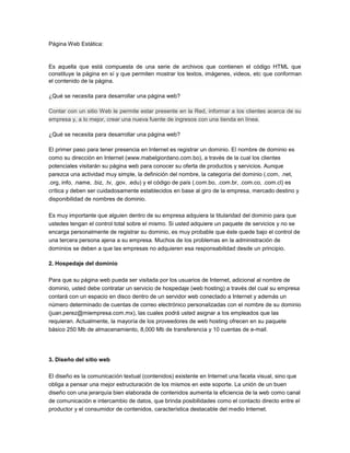 Página Web Estática:
Es aquella que está compuesta de una serie de archivos que contienen el código HTML que
constituye la página en sí y que permiten mostrar los textos, imágenes, videos, etc que conforman
el contenido de la página.
¿Qué se necesita para desarrollar una página web?
Contar con un sitio Web le permite estar presente en la Red, informar a los clientes acerca de su
empresa y, a lo mejor, crear una nueva fuente de ingresos con una tienda en línea.
¿Qué se necesita para desarrollar una página web?
El primer paso para tener presencia en Internet es registrar un dominio. El nombre de dominio es
como su dirección en Internet (www.mabelgiordano.com.bo), a través de la cual los clientes
potenciales visitarán su página web para conocer su oferta de productos y servicios. Aunque
parezca una actividad muy simple, la definición del nombre, la categoría del dominio (.com, .net,
.org, info, .name, .biz, .tv, .gov, .edu) y el código de país (.com.bo, .com.br, .com.co, .com.cl) es
crítica y deben ser cuidadosamente establecidos en base al giro de la empresa, mercado destino y
disponibilidad de nombres de dominio.
Es muy importante que alguien dentro de su empresa adquiera la titularidad del dominio para que
ustedes tengan el control total sobre el mismo. Si usted adquiere un paquete de servicios y no se
encarga personalmente de registrar su dominio, es muy probable que éste quede bajo el control de
una tercera persona ajena a su empresa. Muchos de los problemas en la administración de
dominios se deben a que las empresas no adquieren esa responsabilidad desde un principio.
2. Hospedaje del dominio
Para que su página web pueda ser visitada por los usuarios de Internet, adicional al nombre de
dominio, usted debe contratar un servicio de hospedaje (web hosting) a través del cual su empresa
contará con un espacio en disco dentro de un servidor web conectado a Internet y además un
número determinado de cuentas de correo electrónico personalizadas con el nombre de su dominio
(juan.perez@miempresa.com.mx), las cuales podrá usted asignar a los empleados que las
requieran. Actualmente, la mayoría de los proveedores de web hosting ofrecen en su paquete
básico 250 Mb de almacenamiento, 8,000 Mb de transferencia y 10 cuentas de e-mail.
3. Diseño del sitio web
El diseño es la comunicación textual (contenidos) existente en Internet una faceta visual, sino que
obliga a pensar una mejor estructuración de los mismos en este soporte. La unión de un buen
diseño con una jerarquía bien elaborada de contenidos aumenta la eficiencia de la web como canal
de comunicación e intercambio de datos, que brinda posibilidades como el contacto directo entre el
productor y el consumidor de contenidos, característica destacable del medio Internet.
 
