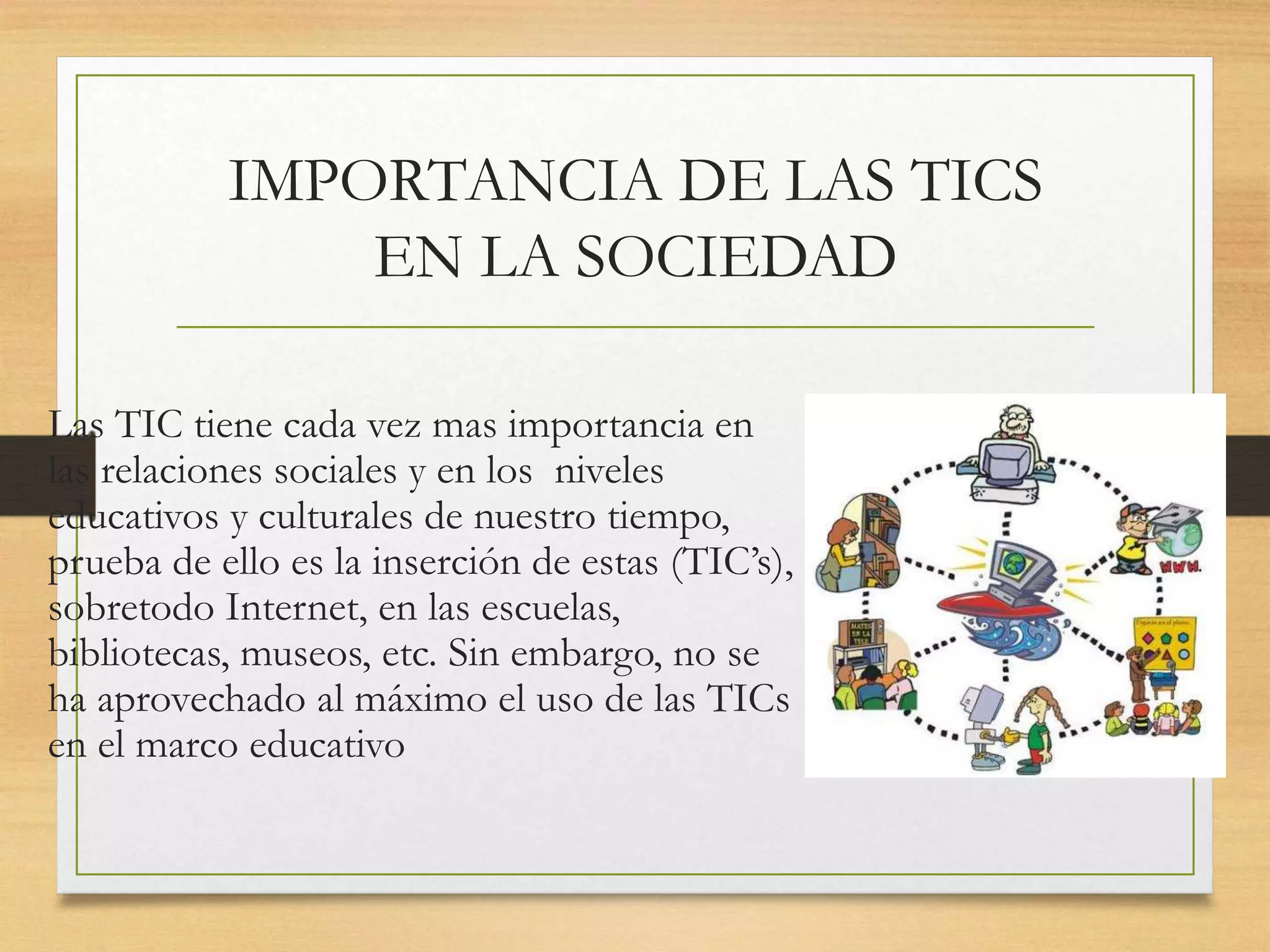 IMPORTANCIA DE LAS TICS
EN LA SOCIEDAD
Las TIC tiene cada vez mas importancia en
las relaciones sociales y en los niveles
educativos y culturales de nuestro tiempo,
prueba de ello es la inserción de estas (TIC’s),
sobretodo Internet, en las escuelas,
bibliotecas, museos, etc. Sin embargo, no se
ha aprovechado al máximo el uso de las TICs
en el marco educativo