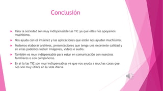 Conclusión
 Para la sociedad son muy indispensable las TIC ya que ellas nos apoyamos
muchísimo.
 Nos ayuda con el internet y las aplicaciones que están nos ayudan muchísimo.
 Podemos elaborar archivos, presentaciones que tenga una excelente calidad y
en ellas podemos incluir imágenes, videos e audio.
 También es muy indispensable para estar en comunicación con nuestros
familiares o con compañeros.
 En si la las TIC son muy indispensables ya que nos ayuda a muchas cosas que
nos son muy útiles en la vida diaria.
 