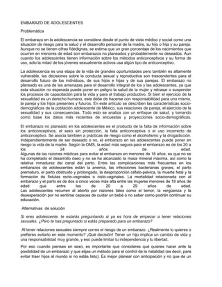 EMBARAZO DE ADOLESCENTES

Problemática

El embarazo en la adolescencia se considera desde el punto de vista médico y social como una
situación de riesgo para la salud y el desarrollo personal de la madre, su hijo o hija y su pareja.
Aunque no se tienen cifras fidedignas, se estima que un gran porcentaje de los nacimientos que
ocurren en menores de edad son embarazos no planeados y probablemente no deseados. Aun
cuando los adolescentes tienen información sobre los métodos anticonceptivos y su forma de
uso, solo la mitad de los jóvenes sexualmente activos usa algún tipo de anticonceptivo.

La adolescencia es una etapa de la vida de grandes oportunidades pero también es altamente
vulnerable, las decisiones sobre la conducta sexual y reproductiva son trascendentes para el
desarrollo futuro de los individuos, de sus hijos e hijas y de sus parejas. El embarazo no
planeado es una de las amenazas para el desarrollo integral de los y las adolescentes, ya que
esta situación no esperada puede poner en peligro la salud de la mujer y retrasar o suspender
los procesos de capacitación para la vida y para el trabajo productivo. Si bien el ejercicio de la
sexualidad es un derecho humano, este debe de hacerse con responsabilidad para uno mismo,
la pareja y los hijos presentes y futuros. En este artículo se describen las características socio-
demográficas de la población adolescente de México, sus relaciones de pareja, el ejercicio de la
sexualidad y sus consecuencias. Todo esto se analiza con un enfoque de salud, y tomando
como base los datos más recientes de encuestas y proyecciones socio-demográficas.

El embarazo no planeado en los adolescentes es el producto de la falta de información sobre
los anticonceptivos, el sexo sin protección, la falla anticonceptiva o el uso incorrecto de
anticonceptivo. Se asocia también a prácticas de riesgo como el alcoholismo y la drogadicción.
Independientemente de ser deseado o no, el embarazo en las adolescentes puede poner en
riesgo la vida de la madre. Según la OMS, la edad más segura para el embarazo es de los 20 a
los                    24                   años                    de                    edad.
Algunas de las razones médicas para evitar el embarazo en menores de 18 años, es que no se
ha completado el desarrollo óseo y no se ha alcanzado la masa mineral máxima, así como la
relativa inmadurez del canal del parto. Entre las complicaciones más frecuentes en los
embarazos de adolescentes están la anemia, las infecciones bacterianas graves, el parto
prematuro, el parto obstruido y prolongado, la desproporción céfalo-pélvica, la muerte fetal y la
formación de fístulas recto-vaginales o cisto-vaginales. La mortalidad relacionada con el
embarazo y el parto es de dos a cinco veces más alta entre las mujeres menores de 18 años de
edad        que      entre     las     de       20     a      29       años      de       edad.
Las adolescentes recurren al aborto por razones tales como el temor, la vergüenza y la
desesperación por no sentirse capaces de cuidar un bebé o no saber como podrán continuar su
educación.

Alternativas de solución

Si eres adolescente, te estarás preguntando si ya es hora de empezar a tener relaciones
sexuales. ¿Pero te has preguntado si estás preparado para un embarazo?

 Al tener relaciones sexuales siempre corres el riesgo de un embarazo. ¿Realmente lo quieres o
prefieres evitarlo en este momento? ¡Qué decisión! Tener un hijo implica un cambio de vida y
una responsabilidad muy grande, y eso puede limitar tu independencia y tu libertad.
Por eso cuando pienses en sexo, es importante que consideres qué quieres hacer ante la
posibilidad de un embarazo y que elijas un método para el control de la natalidad (es decir, para
evitar traer hijos al mundo si no estás listo). Es mejor planear con anticipación y no que de un
 