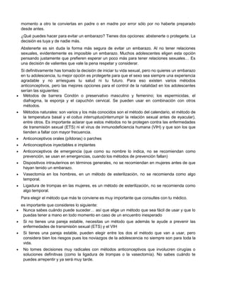 momento a otro te conviertas en padre o en madre por error sólo por no haberte preparado
desde antes.
¿Qué puedes hacer para evitar un embarazo? Tienes dos opciones: abstenerte o protegerte. La
decisión es tuya y de nadie más.
Abstenerte es sin duda la forma más segura de evitar un embarazo. Al no tener relaciones
sexuales, evidentemente es imposible un embarazo. Muchos adolescentes eligen esta opción
pensando justamente que prefieren esperar un poco más para tener relaciones sexuales… Es
una decisión de valientes que vale la pena respetar y considerar.
Si definitivamente has tomado la decisión de iniciar tu vida sexual, pero no quieres un embarazo
en tu adolescencia, tu mejor opción es protegerte para que el sexo sea siempre una experiencia
agradable y no arriesgues tu salud ni tu futuro. Para eso existen varios métodos
anticonceptivos, pero las mejores opciones para el control de la natalidad en los adolescentes
serían las siguientes:
 Métodos de barrera Condón o preservativo masculino y femenino; los espermicidas, el
 diafragma, la esponja y el capuchón cervical. Se pueden usar en combinación con otros
 métodos.
 Métodos naturales: son varios y los más conocidos son el método del calendario, el método de
 la temperatura basal y el coitus interruptus(interrumpir la relación sexual antes de eyacular),
 entre otros. Es importante aclarar que estos métodos no te protegen contra las enfermedades
 de transmisión sexual (ETS) ni el virus de inmunodeficiencia humana (VIH) y que son los que
 tienden a fallar con mayor frecuencia.
 Anticonceptivos orales (píldoras) o parches
 Anticonceptivos inyectables e implantes
 Anticonceptivos de emergencia (que como su nombre lo indica, no se recomiendan como
 prevención, se usan en emergencias, cuando los métodos de prevención fallan)
 Dispositivos intrauterinos en términos generales, no se recomiendan en mujeres antes de que
 hayan tenido un embarazo.
 Vasectomía en los hombres, en un método de esterilización, no se recomienda como algo
 temporal.
 Ligadura de trompas en las mujeres, es un método de esterilización, no se recomienda como
 algo temporal.
Para elegir el método que más te conviene es muy importante que consultes con tu médico.
es importante que consideres lo siguiente:
 Nunca sabes cuándo puede suceder… así que elige un método que sea fácil de usar y que lo
 puedas tener a mano en todo momento en caso de un encuentro inesperado
 Si no tienes una pareja estable, necesitas un método que además te ayude a prevenir las
 enfermedades de transmisión sexual (ETS) y el VIH
 Si tienes una pareja estable, pueden elegir entre los dos el método que van a usar, pero
 considera bien los riesgos pues los noviazgos de la adolescencia no siempre son para toda la
 vida.
 No tomes decisiones muy radicales con métodos anticonceptivos que involucren cirugías o
 soluciones definitivas (como la ligadura de trompas o la vasectomía). No sabes cuándo te
 puedes arrepentir y ya será muy tarde.
 
