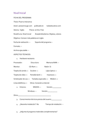 Nivel Inicial
FICHA DEL PROGRAMA

Título: Pizarra interactiva

Autor: poissonrouge.com         publicado en       todoeducativo.com

Idioma: Ingles           Precio: on line. Free

Nivel/Curso: Nivel inicial       Área/ámbito/tema: Objetos, colores

Objetivo: Conocer más palabras en ingles

Fecha de realización: --         Soporte del programa:--

Formato: --

Archivo ejecutable: --

ASPECTOS TÉCNICOS:

    1.   Hardware necesario:

Procesador:                Disco duro:             Memoria RAM: --

Monitor:               CD-Rom: □                 Ratón: Si

Tarjeta de sonido: □       Escáner: □             Lápiz óptico: □

Tarjeta de vídeo: □       Pantalla táctil: □        Impresora: □

Sintetizador de voz: □       Teclados especiales: □     Módem: □

Línea telefónica: □      Otros: Conexión a internet

    2.   Entorno:             MSDOS: --            Versión:__________

                      Windows: --          Versión:___________

Otros:______________________________________

    3.   Conocimientos técnicos previos del usuario:____________

    4.   ¿Necesita instalación?: No               Tiempo de instalación: --



    5.   ¿Adjunta el programa materiales complementarios?
 