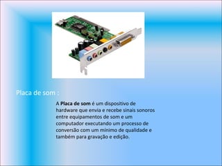 Placa de som : A  Placa de som  é um dispositivo de hardware que envia e recebe sinais sonoros entre equipamentos de som e um computador executando um processo de conversão com um mínimo de qualidade e também para gravação e edição. 