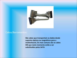 Cabos/Barramentos: São cabos que transportam os dados desde suportes ópticos ou magnéticos para a motherboard, Os mais comuns são os cabos IDE que neste momento estão a ser substituídos pelos SATA 
