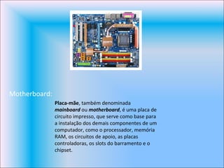 Motherboard: Placa-mãe , também denominada  mainboard  ou  motherboard , é uma placa de circuito impresso, que serve como base para a instalação dos demais componentes de um computador, como o processador, memória RAM, os circuitos de apoio, as placas controladoras, os slots do barramento e o chipset. 