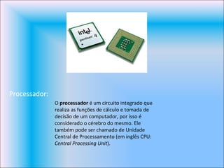 Processador: O  processador  é um circuito integrado que realiza as funções de cálculo e tomada de decisão de um computador, por isso é considerado o cérebro do mesmo. Ele também pode ser chamado de Unidade Central de Processamento (em inglês CPU:  Central Processing Unit ). 