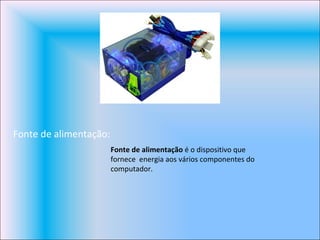 Fonte de alimentação: Fonte de alimentação  é o dispositivo que fornece  energia aos vários componentes do computador. 