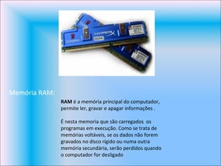 Memória RAM: RAM  é a memória principal do computador, permite ler, gravar e apagar informações .  É nesta memoria que são carregados  os programas em execução. Como se trata de memórias voltáveis, se os dados não forem gravados no disco rígido ou numa outra memória secundária, serão perdidos quando o computador for desligado  
