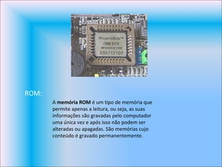 ROM: A  memória ROM  é um tipo de memória que permite apenas a leitura, ou seja, as suas informações são gravadas pelo computador uma única vez e após isso não podem ser alteradas ou apagadas. São memórias cujo conteúdo é gravado permanentemente. 