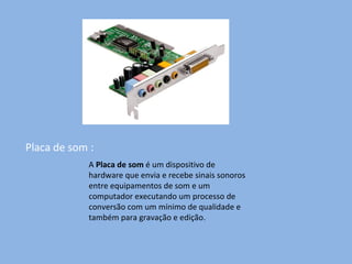 Placa de som : A  Placa de som  é um dispositivo de hardware que envia e recebe sinais sonoros entre equipamentos de som e um computador executando um processo de conversão com um mínimo de qualidade e também para gravação e edição. 