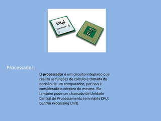 Processador: O  processador  é um circuito integrado que realiza as funções de cálculo e tomada de decisão de um computador, por isso é considerado o cérebro do mesmo. Ele também pode ser chamado de Unidade Central de Processamento (em inglês CPU:  Central Processing Unit ). 