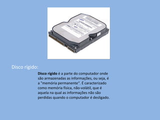 Disco rígido: Disco rígido  é a parte do computador onde são armazenadas as informações, ou seja, é a "memória permanente“. É caracterizado como memória física, não-volátil, que é aquela na qual as informações não são perdidas quando o computador é desligado. 