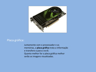 Placa gráfica: Juntamente com o processador e as memórias, a  placa gráfica  trata a informação e transfere-a para o ecrã. Quanto melhor for a placa gráfica melhor serão as imagens visualizadas. 