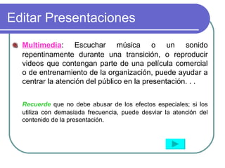 Editar Presentaciones Multimedia : Escuchar música o un sonido repentinamente durante una transición, o reproducir videos que contengan parte de una película comercial o de entrenamiento de la organización, puede ayudar a centrar la atención del público en la presentación. . . Recuerde  que no debe abusar de los efectos especiales; si los utiliza con demasiada frecuencia, puede desviar la atención del contenido de la presentación. 