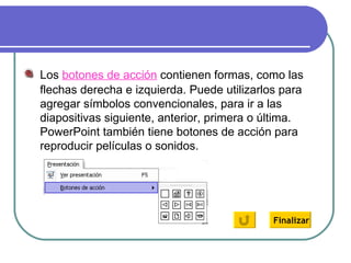 Los  botones de acción  contienen formas, como las flechas derecha e izquierda. Puede utilizarlos para agregar símbolos convencionales, para ir a las diapositivas siguiente, anterior, primera o última. PowerPoint también tiene botones de acción para reproducir películas o sonidos. Finalizar 