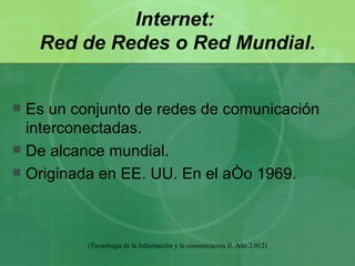 Internet:
    Red de Redes o Red Mundial.


 Es un conjunto de redes de comunicación
  interconectadas.
 De alcance mundial.
 Originada en EE. UU. En el año 1969.




          (Tecnología de la Información y la comunicación II. Año 2.012)
 