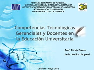 REPÚBLICA BOLIVARIANA DE VENEZUELA
      UNIVERSIDAD PEDAGÓGICA EXPERIMENTAL LIBERTADOR
   INSTITUTO DE MEJORAMIENTO PROFESIONAL DEL MAGISTERIO
               NÚCLEO ACADÉMICO PORTUGUESA
              COORDINACION LOCAL DE EXTENCION




Competencias Tecnológicas
Gerenciales y Docentes en
 la Educación Universitaria

                                             Prof. Félida Pernia
                                             Lcda. Medina Jhogrexi




                  Guanare, Mayo 2012
 