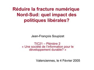 Réduire la fracture numérique  Nord-Sud: quel impact des politiques libérales? Jean-François Soupizet TIC21 – Plénière 2  « Une société de l’information pour le développement durable? » Valenciennes, le 4 Février 2005 