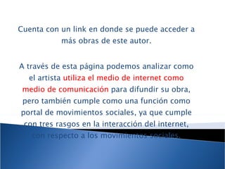 Cuenta con un link en donde se puede acceder a más obras de este autor. A través de esta página podemos analizar como el artista  utiliza el medio de internet como medio de comunicación  para difundir su obra, pero también cumple como una función como portal de movimientos sociales, ya que cumple con tres rasgos en la interacción del internet, con respecto a los movimientos sociales. 