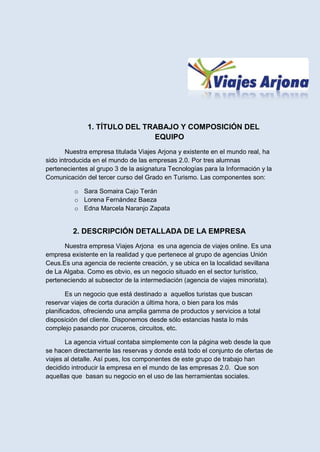1. TÍTULO DEL TRABAJO Y COMPOSICIÓN DEL
                              EQUIPO
       Nuestra empresa titulada Viajes Arjona y existente en el mundo real, ha
sido introducida en el mundo de las empresas 2.0. Por tres alumnas
pertenecientes al grupo 3 de la asignatura Tecnologías para la Información y la
Comunicación del tercer curso del Grado en Turismo. Las componentes son:

          o Sara Somaira Cajo Terán
          o Lorena Fernández Baeza
          o Edna Marcela Naranjo Zapata


         2. DESCRIPCIÓN DETALLADA DE LA EMPRESA
      Nuestra empresa Viajes Arjona es una agencia de viajes online. Es una
empresa existente en la realidad y que pertenece al grupo de agencias Unión
Ceus.Es una agencia de reciente creación, y se ubica en la localidad sevillana
de La Algaba. Como es obvio, es un negocio situado en el sector turístico,
perteneciendo al subsector de la intermediación (agencia de viajes minorista).

        Es un negocio que está destinado a aquellos turistas que buscan
reservar viajes de corta duración a última hora, o bien para los más
planificados, ofreciendo una amplia gamma de productos y servicios a total
disposición del cliente. Disponemos desde sólo estancias hasta lo más
complejo pasando por cruceros, circuitos, etc.

       La agencia virtual contaba simplemente con la página web desde la que
se hacen directamente las reservas y donde está todo el conjunto de ofertas de
viajes al detalle. Así pues, los componentes de este grupo de trabajo han
decidido introducir la empresa en el mundo de las empresas 2.0. Que son
aquellas que basan su negocio en el uso de las herramientas sociales.
 