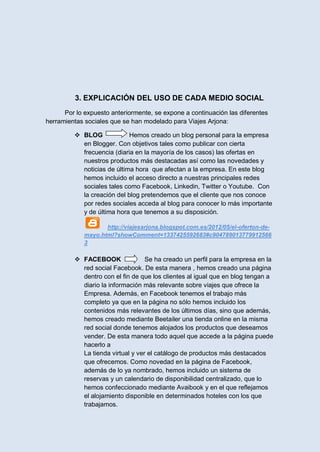 3. EXPLICACIÓN DEL USO DE CADA MEDIO SOCIAL
      Por lo expuesto anteriormente, se expone a continuación las diferentes
herramientas sociales que se han modelado para Viajes Arjona:

          BLOG             Hemos creado un blog personal para la empresa
           en Blogger. Con objetivos tales como publicar con cierta
           frecuencia (diaria en la mayoría de los casos) las ofertas en
           nuestros productos más destacadas así como las novedades y
           noticias de última hora que afectan a la empresa. En este blog
           hemos incluido el acceso directo a nuestras principales redes
           sociales tales como Facebook, Linkedin, Twitter o Youtube. Con
           la creación del blog pretendemos que el cliente que nos conoce
           por redes sociales acceda al blog para conocer lo más importante
           y de última hora que tenemos a su disposición.

                    http://viajesarjona.blogspot.com.es/2012/05/el-oferton-de-
             mayo.html?showComment=1337425592683#c904789013779912566
             3

          FACEBOOK               Se ha creado un perfil para la empresa en la
           red social Facebook. De esta manera , hemos creado una página
           dentro con el fin de que los clientes al igual que en blog tengan a
           diario la información más relevante sobre viajes que ofrece la
           Empresa. Además, en Facebook tenemos el trabajo más
           completo ya que en la página no sólo hemos incluido los
           contenidos más relevantes de los últimos días, sino que además,
           hemos creado mediante Beetailer una tienda online en la misma
           red social donde tenemos alojados los productos que deseamos
           vender. De esta manera todo aquel que accede a la página puede
           hacerlo a
           La tienda virtual y ver el catálogo de productos más destacados
           que ofrecemos. Como novedad en la página de Facebook,
           además de lo ya nombrado, hemos incluido un sistema de
           reservas y un calendario de disponibilidad centralizado, que lo
           hemos confeccionado mediante Avaibook y en el que reflejamos
           el alojamiento disponible en determinados hoteles con los que
           trabajamos.
 