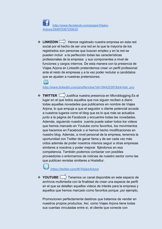 http://www.facebook.com/pages/Viajes-
   Arjona/294978367259532



 LINKEDIN          Hemos registrado nuestra empresa en esta red
  social por el hecho de ser una red en la que la mayoría de los
  registrados son personas que buscan empleo y en la red se
  pueden incluir a la perfección todas las características
  profesionales de la empresa y sus componentes a nivel de
  funciones y cargos internos. De esta manera con la presencia de
  Viajes Arjona en LinkedIn pretendemos crear un perfil profesional
  ante el resto de empresas y a la vez poder reclutar a candidatos
  que se ajusten a nuestras pretensiones.


   http://www.linkedin.com/profile/view?id=184432397&trk=tab_pro

 TWITTER          Justifica nuestra presencia en Microblogging.Es el
  lugar en el que todos aquellos que nos siguen reciben a diario
  todas aquellas novedades que publicamos en nombre de Viajes
  Arjona, lo que empuja a que el seguidor o cliente potencial acceda
  a nuestros lugares como el blog que es lo que más se actualiza
  junto a la página de Facebook y encuentre todas las novedades.
  Además, siguiendo nuestra cuenta puede saber todos los videos
  que hemos marcado en Youtube como favoritos, los movimientos
  que hacemos en Facebook o si hemos hecho modificaciones en
  nuestro blog. Además, a nivel personal de la empresa, tenemos la
  oportunidad con Twitter de ganar fama y de ser cada vez más
  oídos además de poder nosotros mismos seguir a otras empresas
  similares a nosotros y poder mejorar fijándonos en esa
  competencia. También podemos contactar con posibles
  proveedores o entornarnos de noticias de nuestro sector como las
  que publican revistas similares a Hosteltur.

        https://twitter.com/#!/ViajesArjona

 YOUTUBE           Tenemos un canal disponible en este espacio de
  archivos multimedia con la finalidad de crear una especie de perfil
  en el que se detallan aquellos videos de interés para la empresa y
  aquellos que hemos marcado como favoritos porque ,por ejemplo,

   Promocionen perfectamente destinos que tratamos de vender en
   nuestros propios productos. Así, como Viajes Arjona tiene todas
   sus cuentas vinculadas entre sí, el cliente que conecte con
 