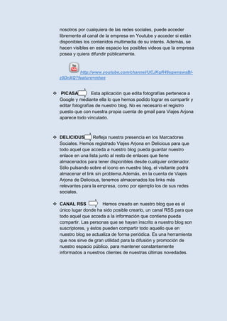 nosotros por cualquiera de las redes sociales, puede acceder
   libremente al canal de la empresa en Youtube y acceder si están
   disponibles los contenidos multimedia de su interés. Además, se
   hacen visibles en este espacio los posibles videos que la empresa
   posea y quiera difundir públicamente.


           http://www.youtube.com/channel/UCJKqR49sgwnswsBI-
   z0DnXQ?feature=mhee


 PICASA           Esta aplicación que edita fotografías pertenece a
  Google y mediante ella lo que hemos podido lograr es compartir y
  editar fotografías de nuestro blog. No es necesario el registro
  puesto que con nuestra propia cuenta de gmail para Viajes Arjona
  aparece todo vinculado.



 DELICIOUS        Refleja nuestra presencia en los Marcadores
  Sociales. Hemos registrado Viajes Arjona en Delicious para que
  todo aquel que acceda a nuestro blog pueda guardar nuestro
  enlace en una lista junto al resto de enlaces que tiene
  almacenados para tener disponibles desde cualquier ordenador.
  Sólo pulsando sobre el icono en nuestro blog, el visitante podrá
  almacenar el link sin problema.Además, en la cuenta de Viajes
  Arjona de Delicious, tenemos almacenados los links más
  relevantes para la empresa, como por ejemplo los de sus redes
  sociales.

 CANAL RSS             Hemos creado en nuestro blog que es el
  único lugar donde ha sido posible crearlo, un canal RSS para que
  todo aquel que acceda a la información que contiene pueda
  compartir. Las personas que se hayan inscrito a nuestro blog son
  suscriptores, y éstos pueden compartir todo aquello que en
  nuestro blog se actualiza de forma periódica. Es una herramienta
  que nos sirve de gran utilidad para la difusión y promoción de
  nuestro espacio público, para mantener constantemente
  informados a nuestros clientes de nuestras últimas novedades.
 