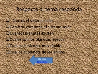 Respecto al tema responda
 Que es el sistema solar
Como se compone el sistema solar
Cuantos planetas existen
Cuales son los planetas nuevos
Cual es el planeta mas rápido
Cual es el planeta de los anillos
Clic para
devolverse
 