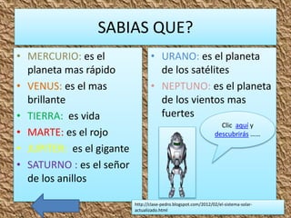 SABIAS QUE?
• MERCURIO: es el
planeta mas rápido
• VENUS: es el mas
brillante
• TIERRA: es vida
• MARTE: es el rojo
• JUPITER: es el gigante
• SATURNO : es el señor
de los anillos
• URANO: es el planeta
de los satélites
• NEPTUNO: es el planeta
de los vientos mas
fuertes
http://clase-pedro.blogspot.com/2012/02/el-sistema-solar-
actualizado.html
Clic aquí y
descubrirás ……
 