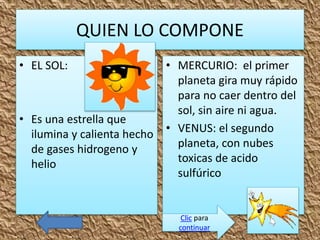 QUIEN LO COMPONE
• EL SOL:
• Es una estrella que
ilumina y calienta hecho
de gases hidrogeno y
helio
• MERCURIO: el primer
planeta gira muy rápido
para no caer dentro del
sol, sin aire ni agua.
• VENUS: el segundo
planeta, con nubes
toxicas de acido
sulfúrico
Clic para
continuar
 