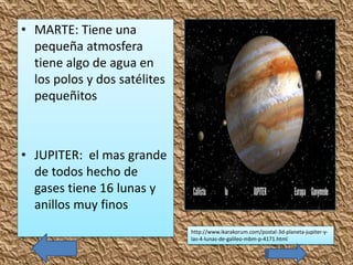 • MARTE: Tiene una
pequeña atmosfera
tiene algo de agua en
los polos y dos satélites
pequeñitos
• JUPITER: el mas grande
de todos hecho de
gases tiene 16 lunas y
anillos muy finos
http://www.ikarakorum.com/postal-3d-planeta-jupiter-y-
las-4-lunas-de-galileo-mbm-p-4171.html
 