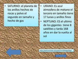 • SATURNO: el planeta de
los anillos hechos de
rocas y polvo el
segundo en tamaño y
hecho de gas
• URANO: Es azul
atmosfera de metano el
tercero en tamaño tiene
17 lunas y anillos finos
• NEPTUNO: ES el ultimo
de los gigantes tiene 8
satélites y tarda 168
años en dar la vuelta al
sol
https://www.youtube.com/watch?v=DrNVqgmPbaE
 