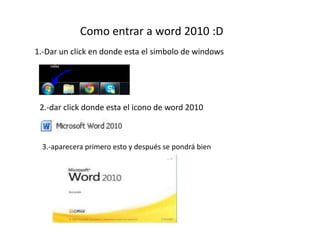Como entrar a word 2010 :D 
1.-Dar un click en donde esta el simbolo de windows 
2.-dar click donde esta el icono de word 2010 
3.-aparecera primero esto y después se pondrá bien 
 