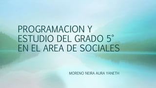 PROGRAMACION Y
ESTUDIO DEL GRADO 5°
EN EL AREA DE SOCIALES
MORENO NEIRA AURA YANETH
 
