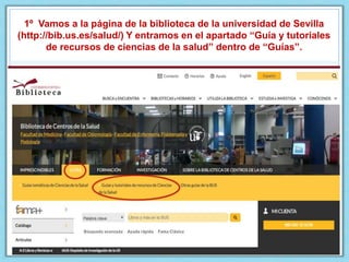 1º Vamos a la página de la biblioteca de la universidad de Sevilla
(http://bib.us.es/salud/) Y entramos en el apartado “Guía y tutoriales
de recursos de ciencias de la salud” dentro de “Guías”.
 